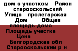 дом с участком › Район ­ старооскольский › Улица ­ пролетарская › Дом ­ 8 › Общая площадь дома ­ 90 › Площадь участка ­ 30 › Цена ­ 1 200 000 - Белгородская обл., Старооскольский р-н, Городище с. Недвижимость » Дома, коттеджи, дачи продажа   . Белгородская обл.